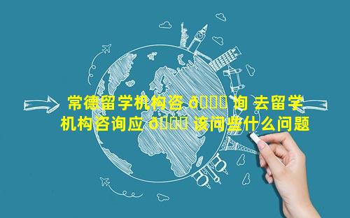 常德留学机构咨 🐞 询 去留学机构咨询应 🐋 该问些什么问题